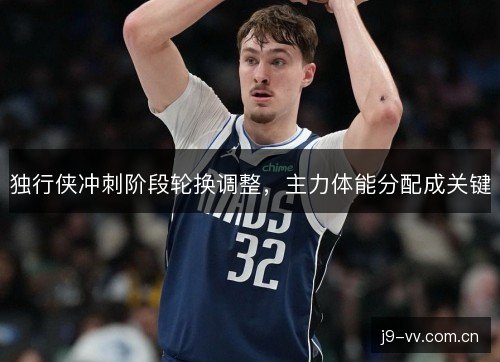 独行侠冲刺阶段轮换调整，主力体能分配成关键