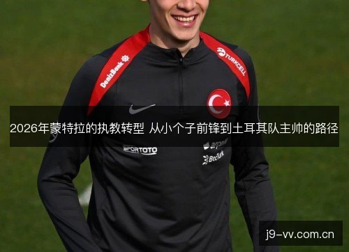 2026年蒙特拉的执教转型 从小个子前锋到土耳其队主帅的路径 2026年蒙特拉的执教转型 从小个子前锋到土耳其队主帅的路径